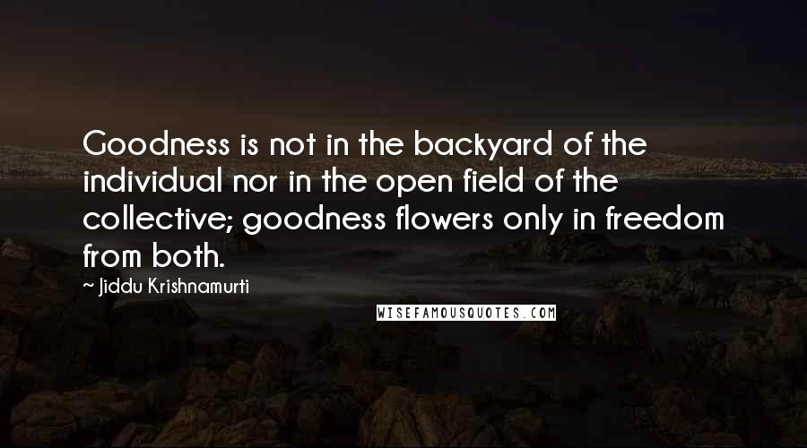 Jiddu Krishnamurti Quotes: Goodness is not in the backyard of the individual nor in the open field of the collective; goodness flowers only in freedom from both.