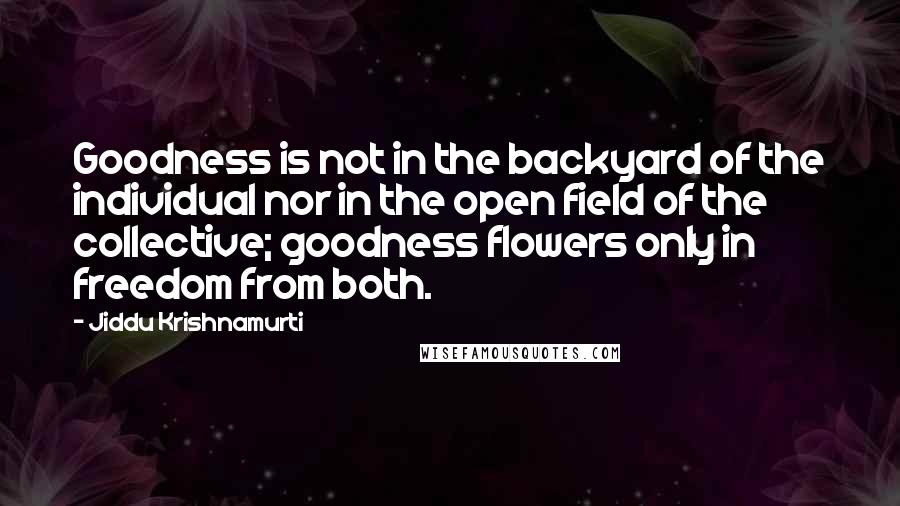 Jiddu Krishnamurti Quotes: Goodness is not in the backyard of the individual nor in the open field of the collective; goodness flowers only in freedom from both.