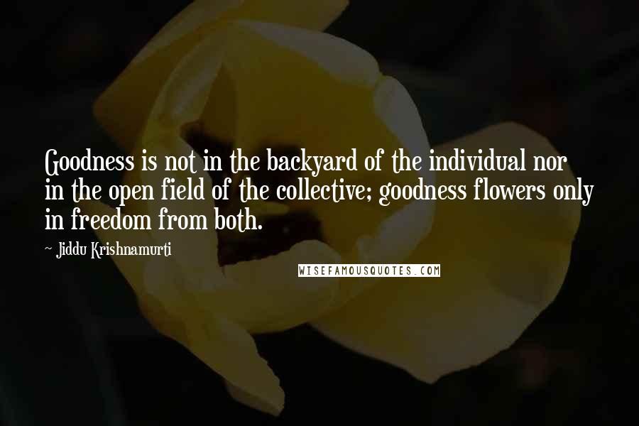 Jiddu Krishnamurti Quotes: Goodness is not in the backyard of the individual nor in the open field of the collective; goodness flowers only in freedom from both.