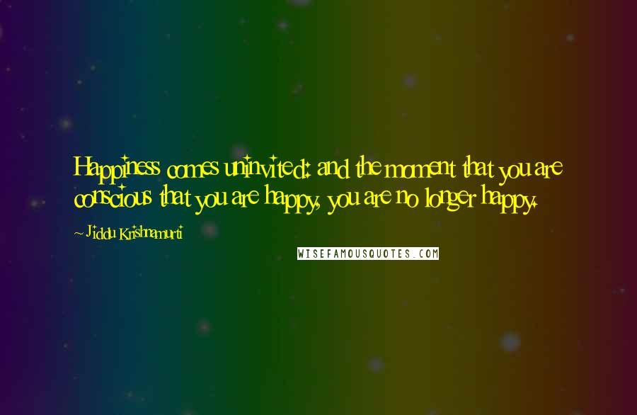 Jiddu Krishnamurti Quotes: Happiness comes uninvited: and the moment that you are conscious that you are happy, you are no longer happy.