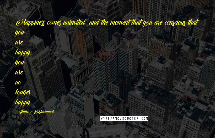 Jiddu Krishnamurti Quotes: Happiness comes uninvited: and the moment that you are conscious that you are happy, you are no longer happy.