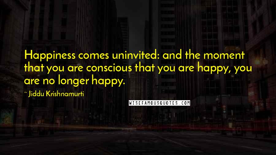 Jiddu Krishnamurti Quotes: Happiness comes uninvited: and the moment that you are conscious that you are happy, you are no longer happy.