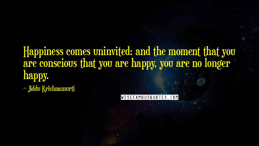 Jiddu Krishnamurti Quotes: Happiness comes uninvited: and the moment that you are conscious that you are happy, you are no longer happy.