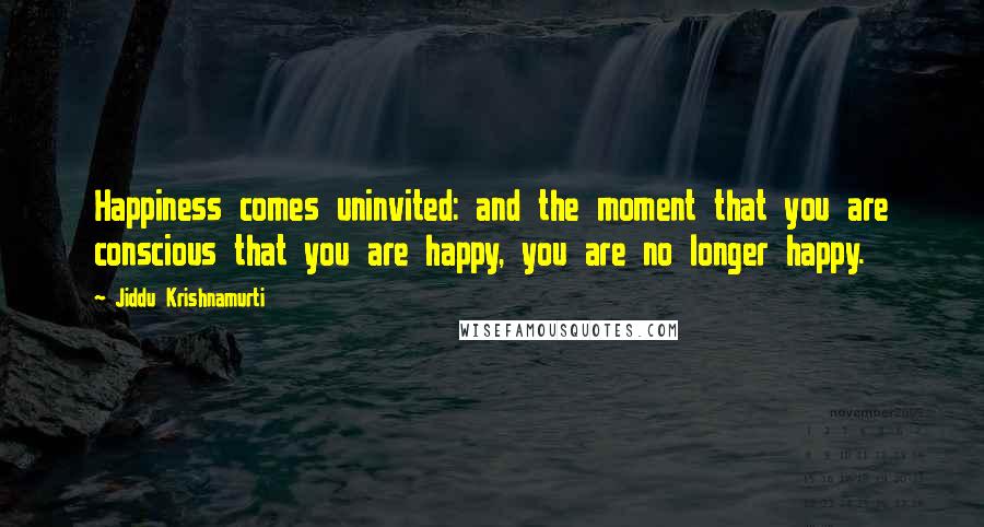 Jiddu Krishnamurti Quotes: Happiness comes uninvited: and the moment that you are conscious that you are happy, you are no longer happy.