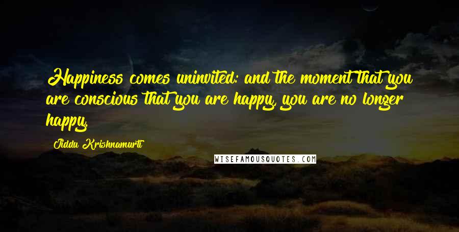 Jiddu Krishnamurti Quotes: Happiness comes uninvited: and the moment that you are conscious that you are happy, you are no longer happy.