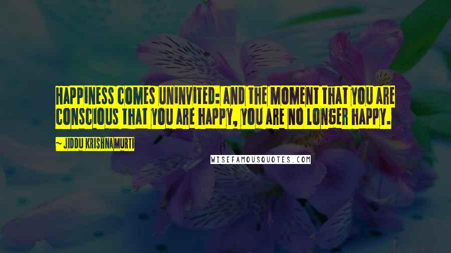 Jiddu Krishnamurti Quotes: Happiness comes uninvited: and the moment that you are conscious that you are happy, you are no longer happy.