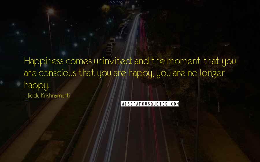 Jiddu Krishnamurti Quotes: Happiness comes uninvited: and the moment that you are conscious that you are happy, you are no longer happy.