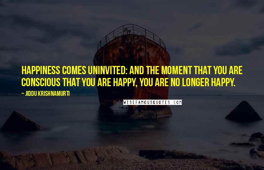 Jiddu Krishnamurti Quotes: Happiness comes uninvited: and the moment that you are conscious that you are happy, you are no longer happy.