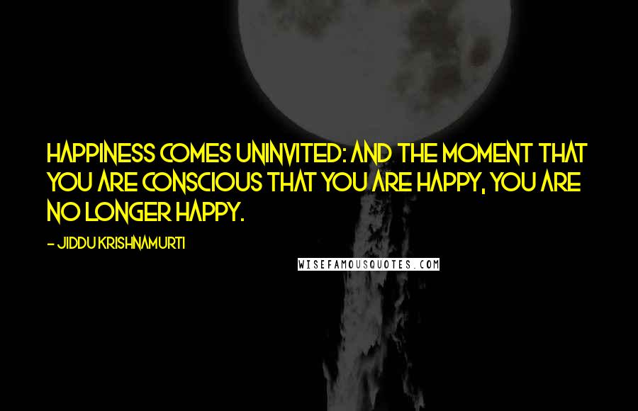 Jiddu Krishnamurti Quotes: Happiness comes uninvited: and the moment that you are conscious that you are happy, you are no longer happy.