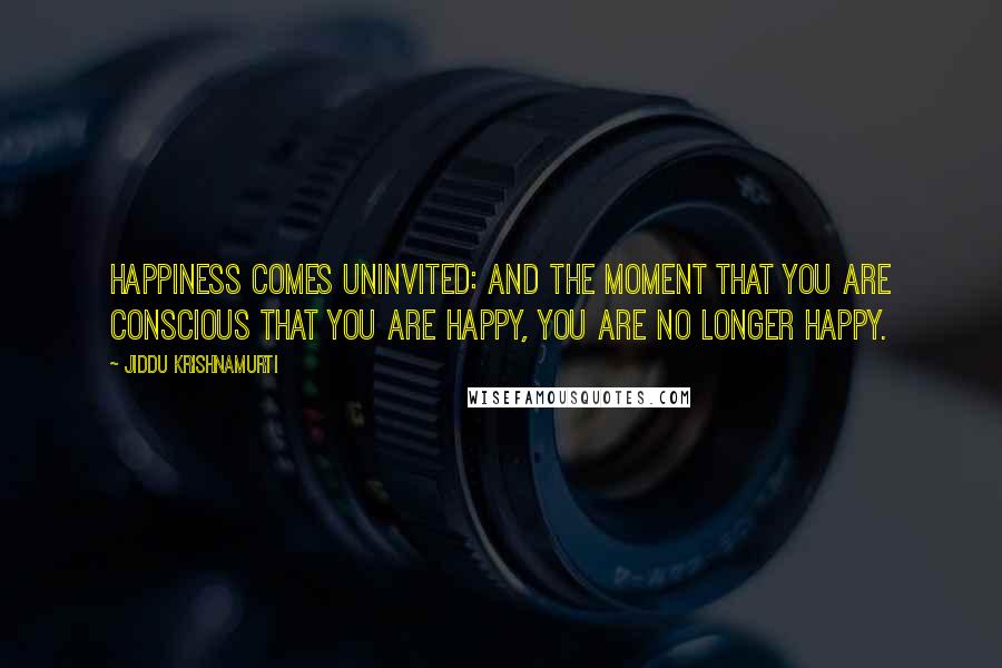 Jiddu Krishnamurti Quotes: Happiness comes uninvited: and the moment that you are conscious that you are happy, you are no longer happy.