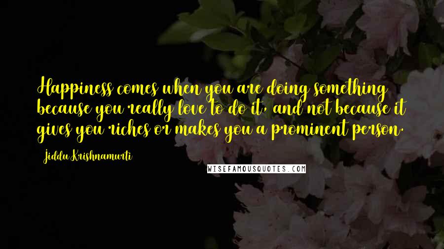 Jiddu Krishnamurti Quotes: Happiness comes when you are doing something because you really love to do it, and not because it gives you riches or makes you a prominent person.