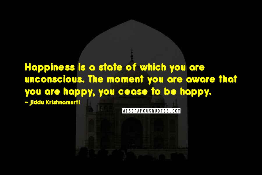 Jiddu Krishnamurti Quotes: Happiness is a state of which you are unconscious. The moment you are aware that you are happy, you cease to be happy.