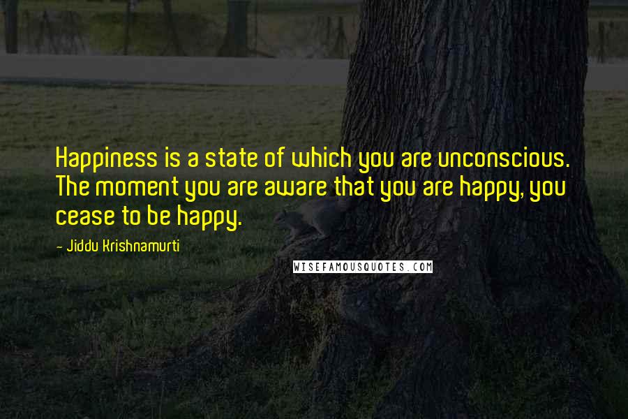 Jiddu Krishnamurti Quotes: Happiness is a state of which you are unconscious. The moment you are aware that you are happy, you cease to be happy.