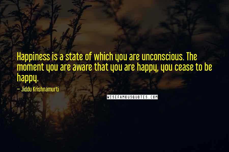 Jiddu Krishnamurti Quotes: Happiness is a state of which you are unconscious. The moment you are aware that you are happy, you cease to be happy.