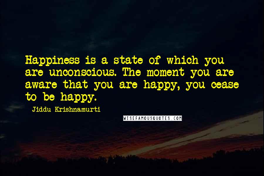 Jiddu Krishnamurti Quotes: Happiness is a state of which you are unconscious. The moment you are aware that you are happy, you cease to be happy.