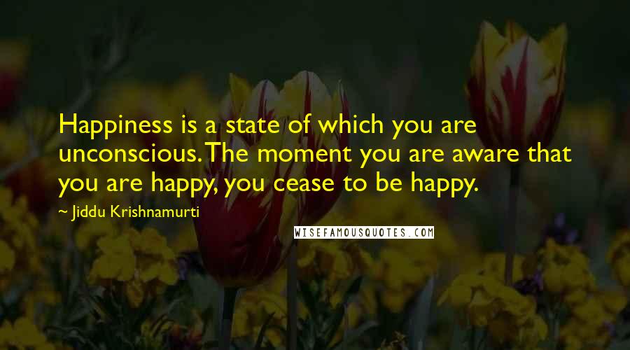 Jiddu Krishnamurti Quotes: Happiness is a state of which you are unconscious. The moment you are aware that you are happy, you cease to be happy.