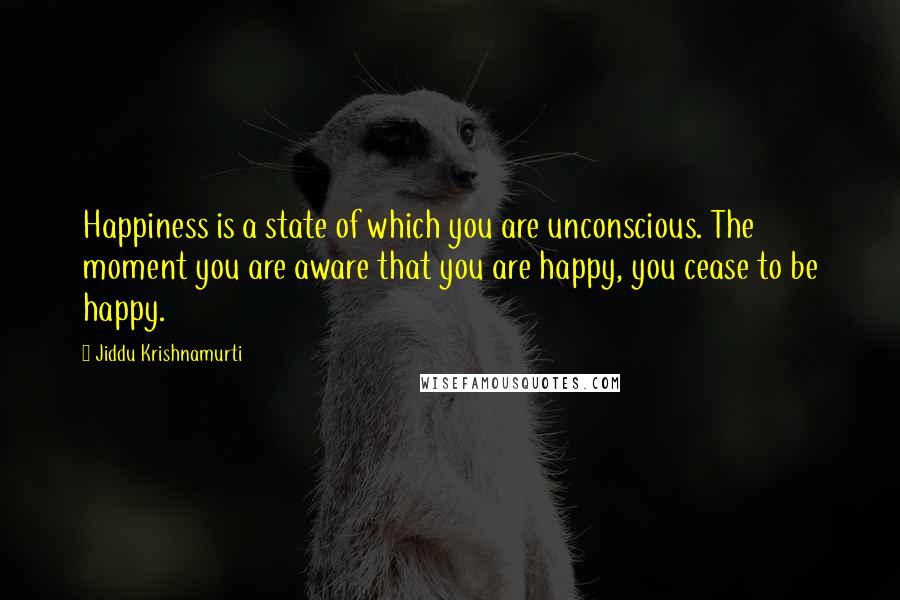 Jiddu Krishnamurti Quotes: Happiness is a state of which you are unconscious. The moment you are aware that you are happy, you cease to be happy.