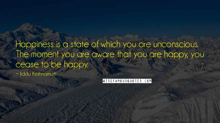 Jiddu Krishnamurti Quotes: Happiness is a state of which you are unconscious. The moment you are aware that you are happy, you cease to be happy.