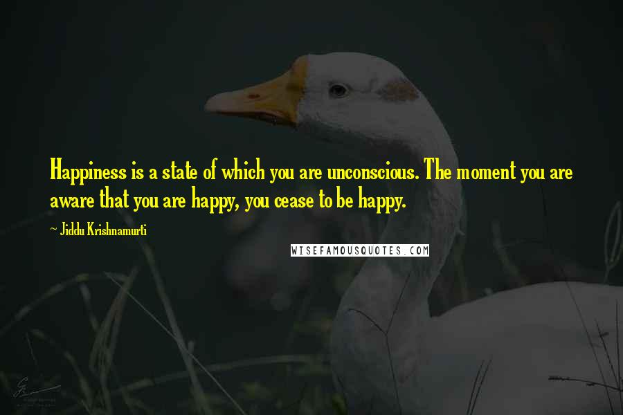 Jiddu Krishnamurti Quotes: Happiness is a state of which you are unconscious. The moment you are aware that you are happy, you cease to be happy.