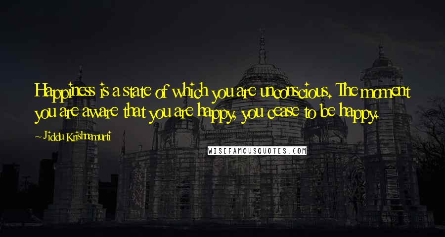 Jiddu Krishnamurti Quotes: Happiness is a state of which you are unconscious. The moment you are aware that you are happy, you cease to be happy.