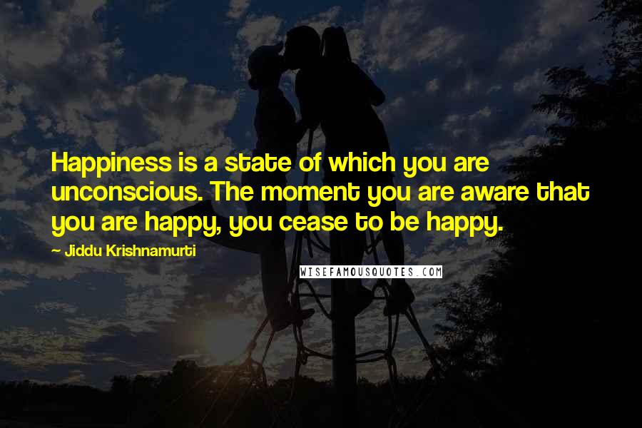 Jiddu Krishnamurti Quotes: Happiness is a state of which you are unconscious. The moment you are aware that you are happy, you cease to be happy.