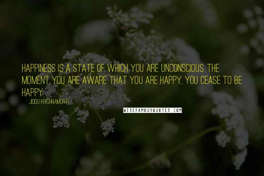 Jiddu Krishnamurti Quotes: Happiness is a state of which you are unconscious. The moment you are aware that you are happy, you cease to be happy.