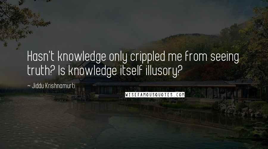 Jiddu Krishnamurti Quotes: Hasn't knowledge only crippled me from seeing truth? Is knowledge itself illusory?