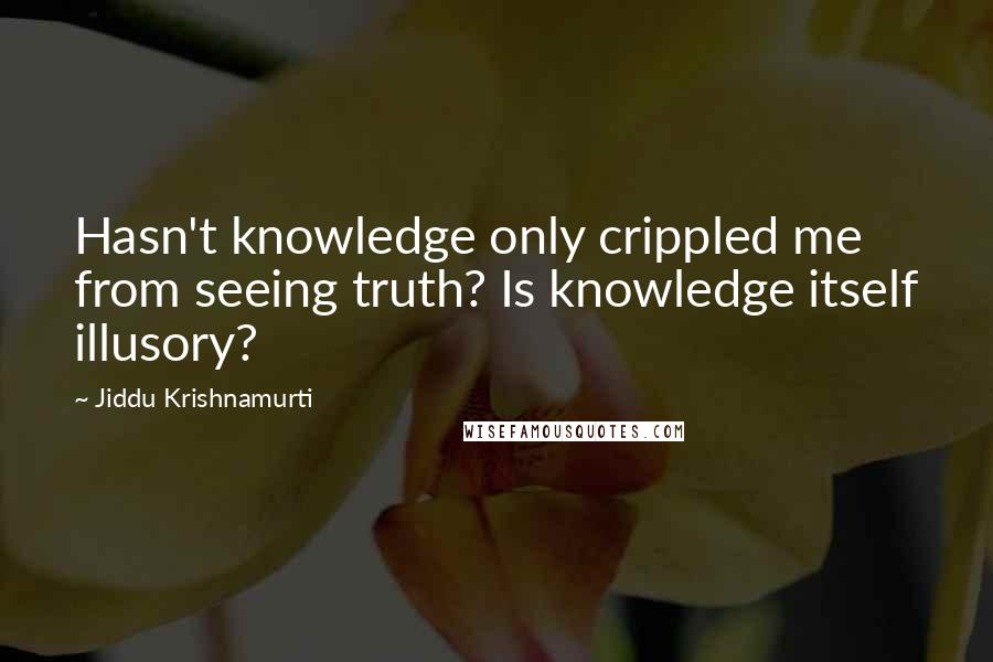 Jiddu Krishnamurti Quotes: Hasn't knowledge only crippled me from seeing truth? Is knowledge itself illusory?