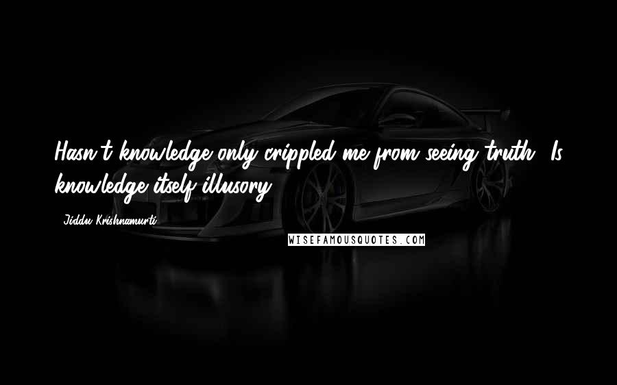 Jiddu Krishnamurti Quotes: Hasn't knowledge only crippled me from seeing truth? Is knowledge itself illusory?