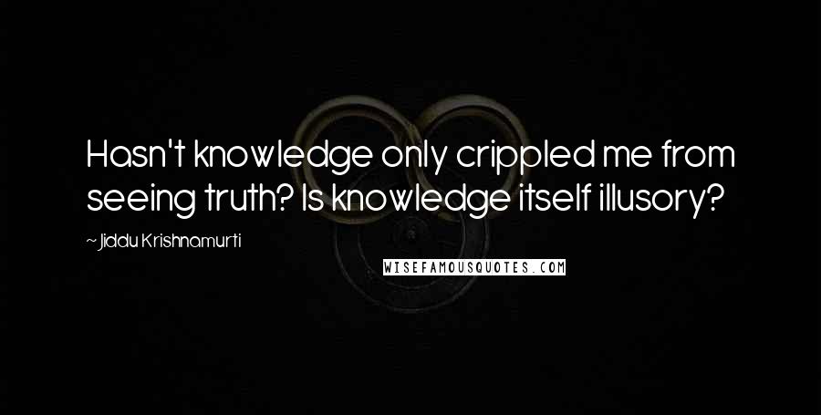 Jiddu Krishnamurti Quotes: Hasn't knowledge only crippled me from seeing truth? Is knowledge itself illusory?