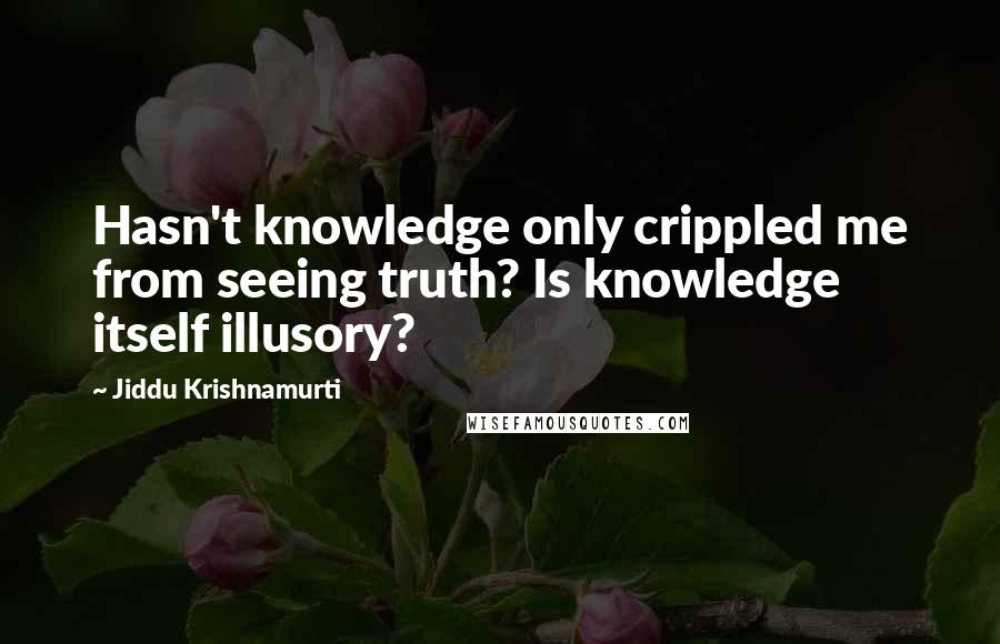 Jiddu Krishnamurti Quotes: Hasn't knowledge only crippled me from seeing truth? Is knowledge itself illusory?