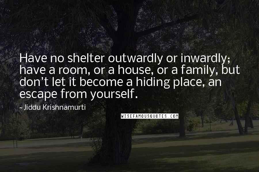 Jiddu Krishnamurti Quotes: Have no shelter outwardly or inwardly; have a room, or a house, or a family, but don't let it become a hiding place, an escape from yourself.