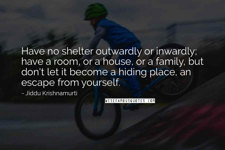 Jiddu Krishnamurti Quotes: Have no shelter outwardly or inwardly; have a room, or a house, or a family, but don't let it become a hiding place, an escape from yourself.