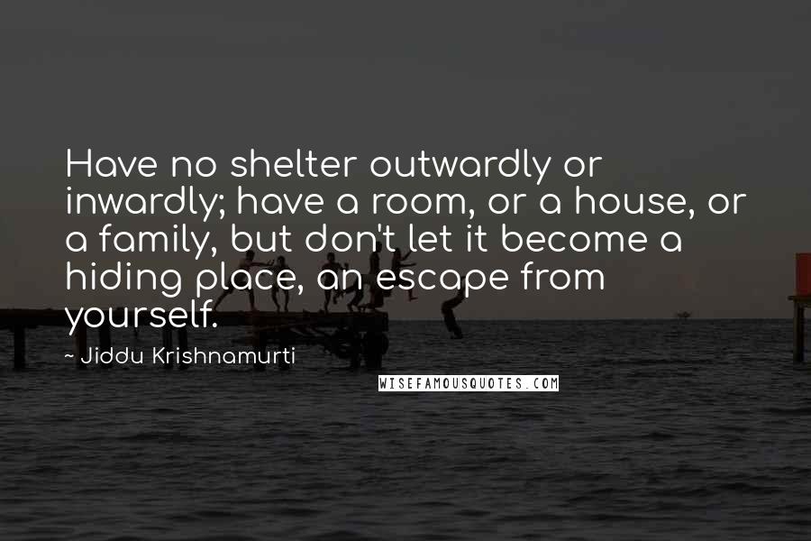 Jiddu Krishnamurti Quotes: Have no shelter outwardly or inwardly; have a room, or a house, or a family, but don't let it become a hiding place, an escape from yourself.