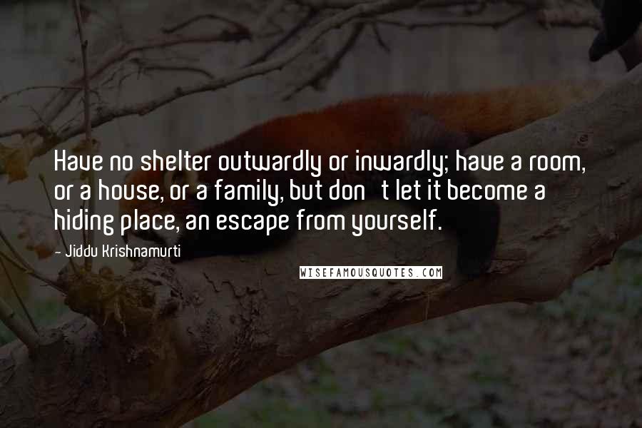 Jiddu Krishnamurti Quotes: Have no shelter outwardly or inwardly; have a room, or a house, or a family, but don't let it become a hiding place, an escape from yourself.