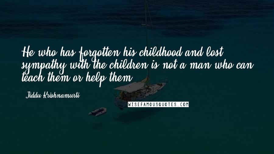 Jiddu Krishnamurti Quotes: He who has forgotten his childhood and lost sympathy with the children is not a man who can teach them or help them.