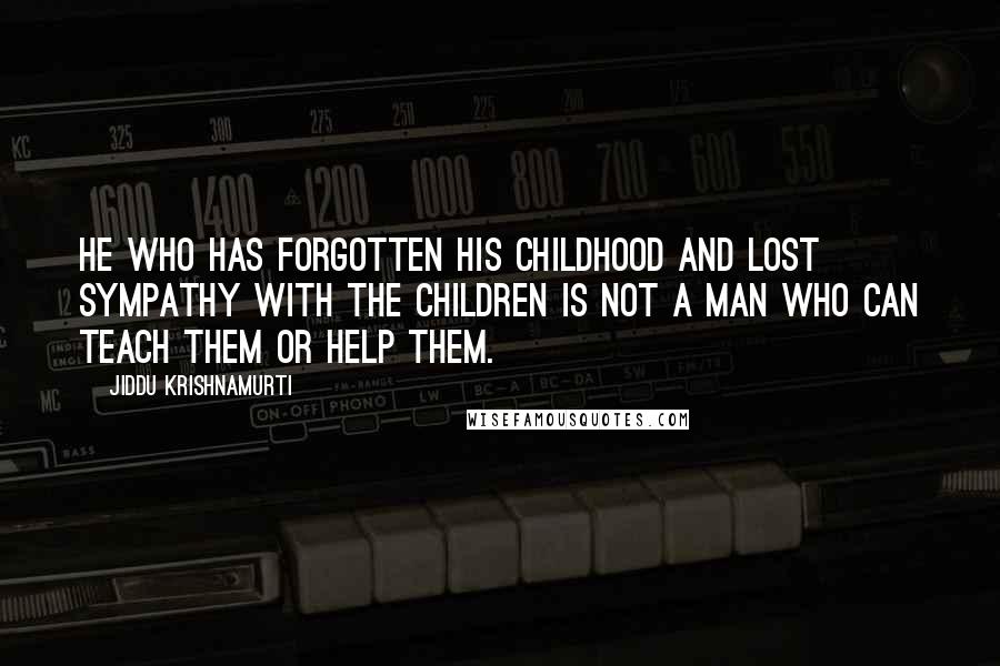 Jiddu Krishnamurti Quotes: He who has forgotten his childhood and lost sympathy with the children is not a man who can teach them or help them.