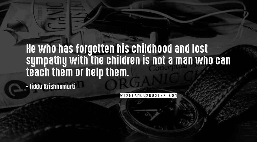 Jiddu Krishnamurti Quotes: He who has forgotten his childhood and lost sympathy with the children is not a man who can teach them or help them.