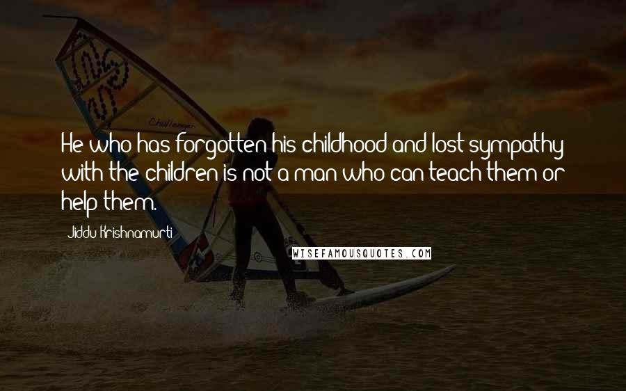 Jiddu Krishnamurti Quotes: He who has forgotten his childhood and lost sympathy with the children is not a man who can teach them or help them.