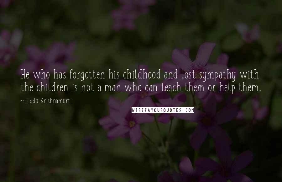 Jiddu Krishnamurti Quotes: He who has forgotten his childhood and lost sympathy with the children is not a man who can teach them or help them.