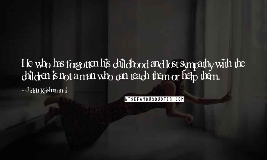 Jiddu Krishnamurti Quotes: He who has forgotten his childhood and lost sympathy with the children is not a man who can teach them or help them.