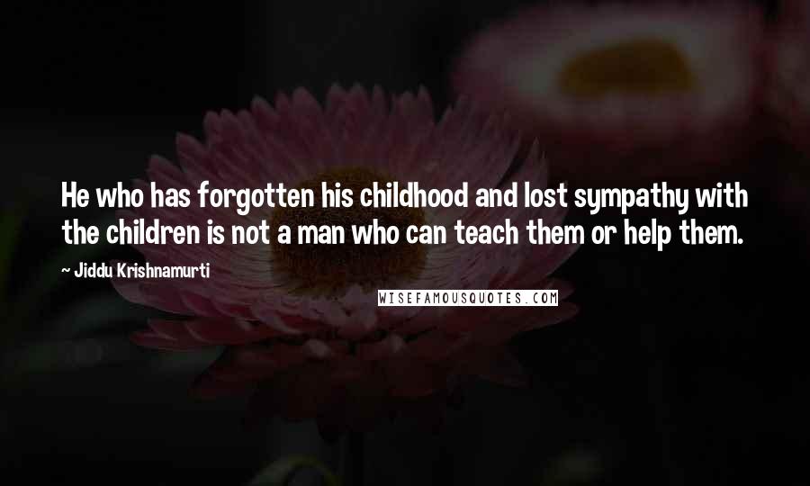 Jiddu Krishnamurti Quotes: He who has forgotten his childhood and lost sympathy with the children is not a man who can teach them or help them.