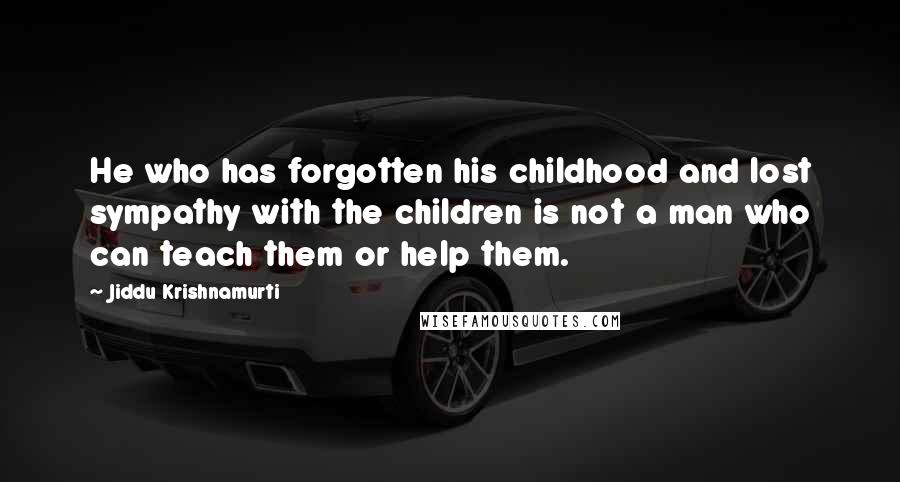 Jiddu Krishnamurti Quotes: He who has forgotten his childhood and lost sympathy with the children is not a man who can teach them or help them.