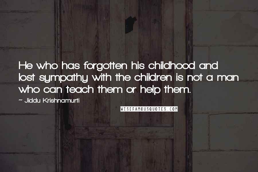 Jiddu Krishnamurti Quotes: He who has forgotten his childhood and lost sympathy with the children is not a man who can teach them or help them.