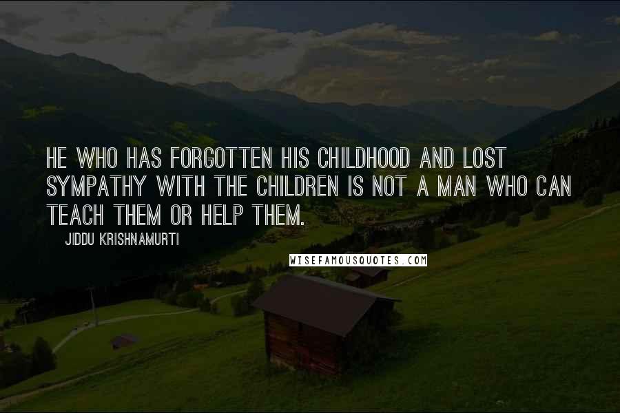 Jiddu Krishnamurti Quotes: He who has forgotten his childhood and lost sympathy with the children is not a man who can teach them or help them.
