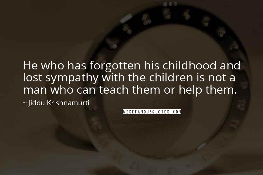 Jiddu Krishnamurti Quotes: He who has forgotten his childhood and lost sympathy with the children is not a man who can teach them or help them.