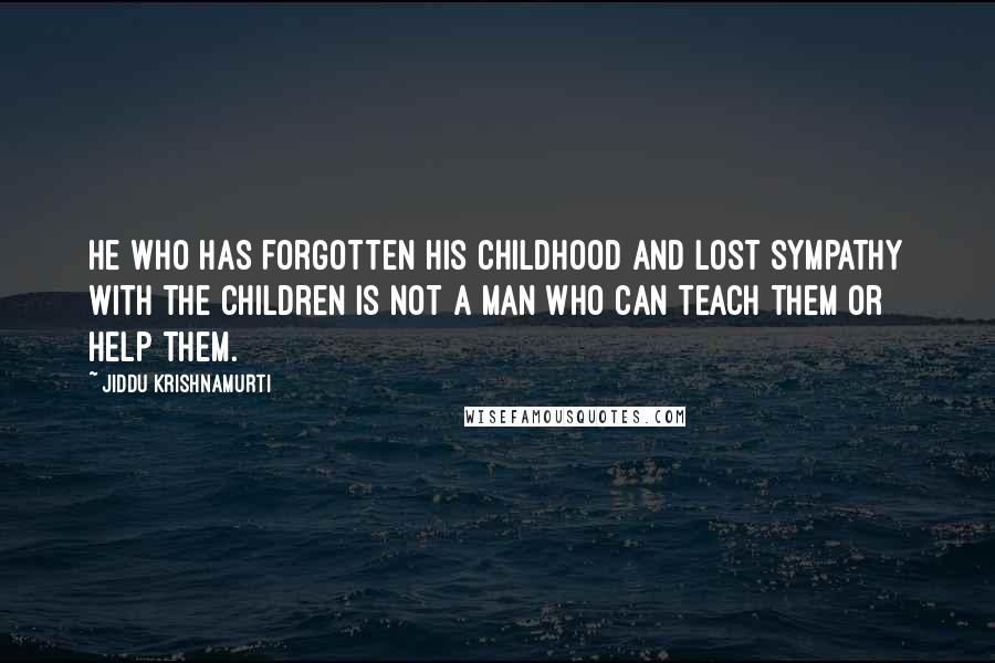 Jiddu Krishnamurti Quotes: He who has forgotten his childhood and lost sympathy with the children is not a man who can teach them or help them.