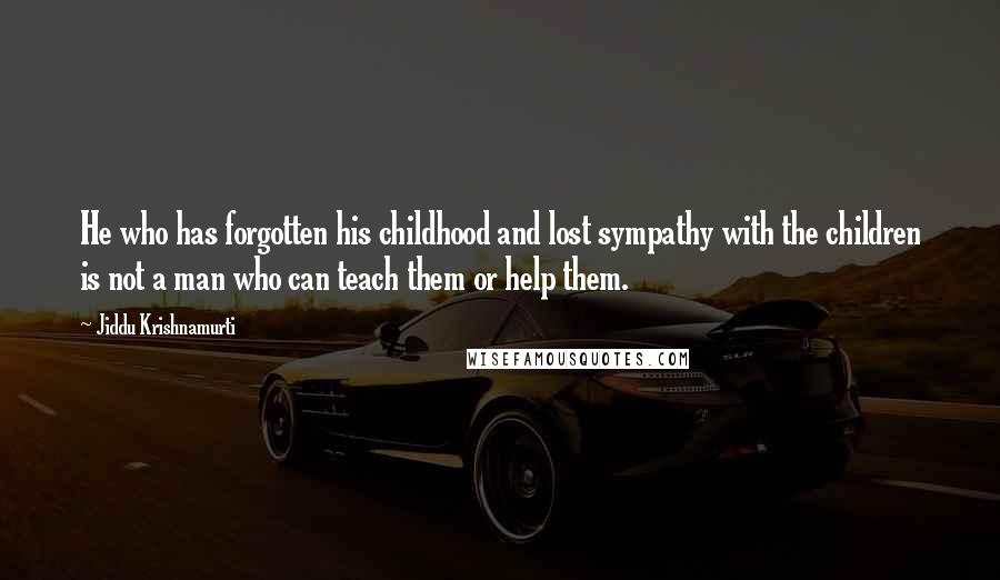 Jiddu Krishnamurti Quotes: He who has forgotten his childhood and lost sympathy with the children is not a man who can teach them or help them.