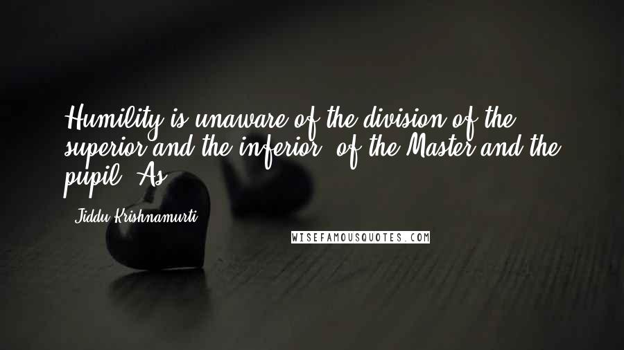 Jiddu Krishnamurti Quotes: Humility is unaware of the division of the superior and the inferior, of the Master and the pupil. As