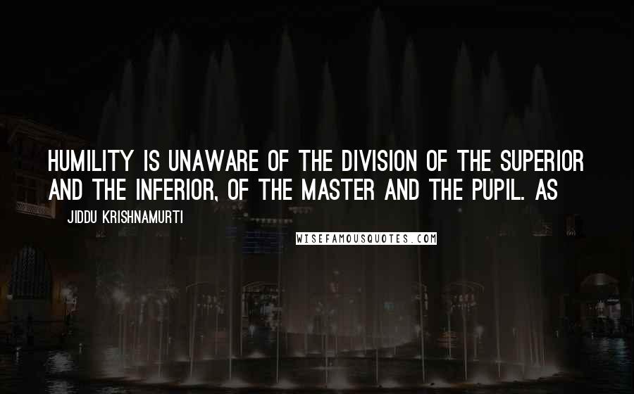 Jiddu Krishnamurti Quotes: Humility is unaware of the division of the superior and the inferior, of the Master and the pupil. As